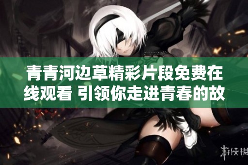 青青河边草精彩片段免费在线观看 引领你走进青春的故事