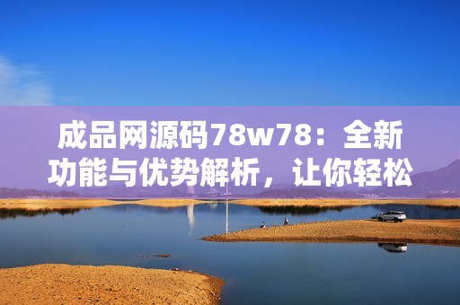 成品网源码78w78：全新功能与优势解析，让你轻松搭建网站