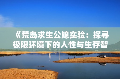 《荒岛求生公媳实验：探寻极限环境下的人性与生存智慧》