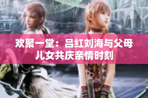 欢聚一堂：吕红刘海与父母儿女共庆亲情时刻