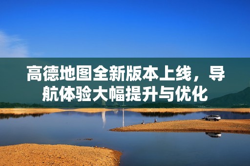 高德地图全新版本上线，导航体验大幅提升与优化