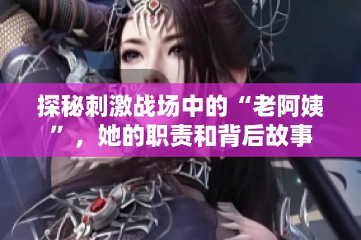 探秘刺激战场中的“老阿姨”，她的职责和背后故事