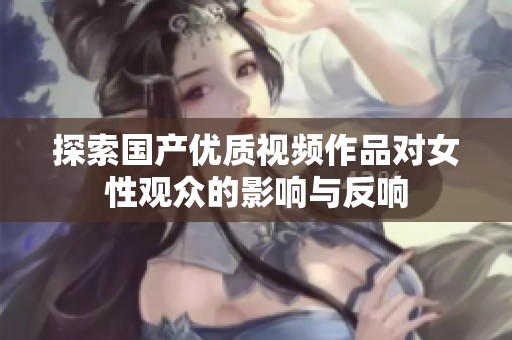 探索国产优质视频作品对女性观众的影响与反响
