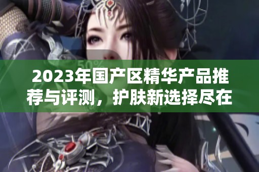 2023年国产区精华产品推荐与评测，护肤新选择尽在其中