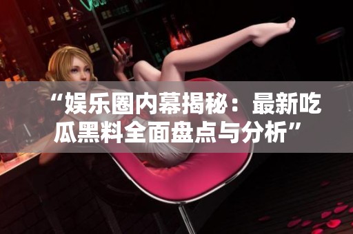 “娱乐圈内幕揭秘：最新吃瓜黑料全面盘点与分析”