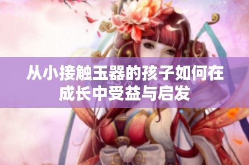 从小接触玉器的孩子如何在成长中受益与启发