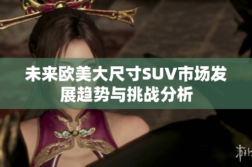 未来欧美大尺寸SUV市场发展趋势与挑战分析
