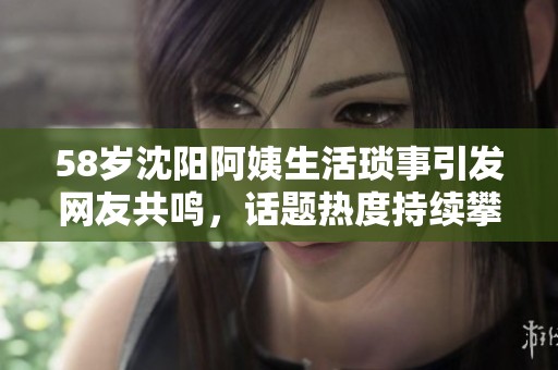 58岁沈阳阿姨生活琐事引发网友共鸣，话题热度持续攀升