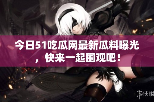 今日51吃瓜网最新瓜料曝光，快来一起围观吧！