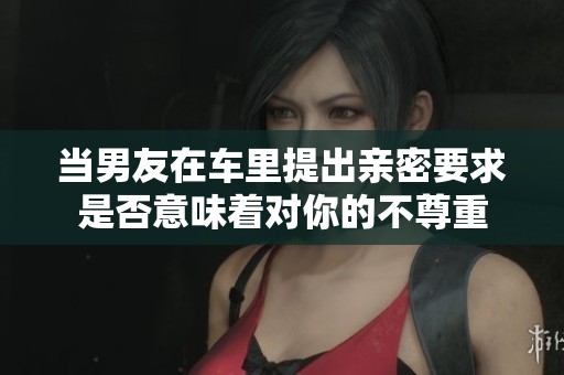 当男友在车里提出亲密要求是否意味着对你的不尊重