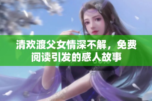 清欢渡父女情深不解，免费阅读引发的感人故事