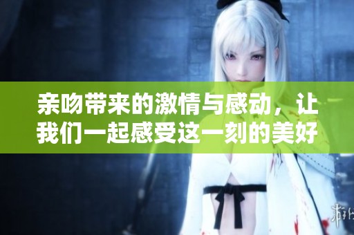 亲吻带来的激情与感动，让我们一起感受这一刻的美好