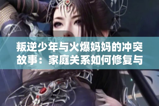 叛逆少年与火爆妈妈的冲突故事：家庭关系如何修复与和解
