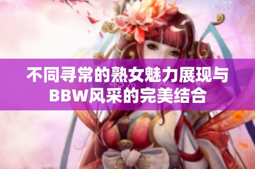 不同寻常的熟女魅力展现与BBW风采的完美结合