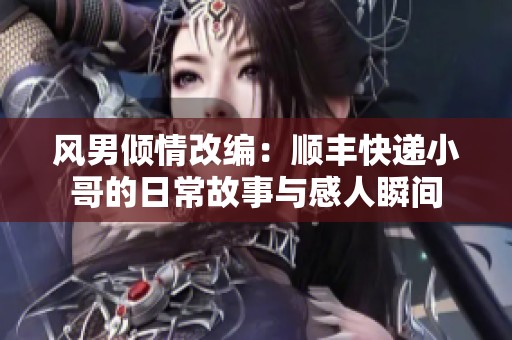 风男倾情改编：顺丰快递小哥的日常故事与感人瞬间