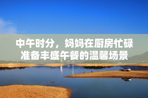 中午时分，妈妈在厨房忙碌准备丰盛午餐的温馨场景