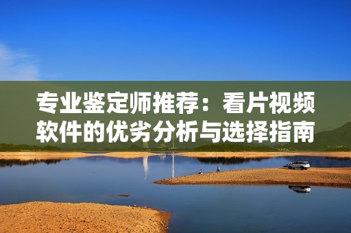 专业鉴定师推荐：看片视频软件的优劣分析与选择指南