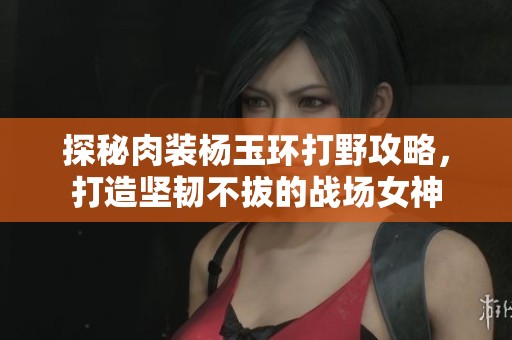 探秘肉装杨玉环打野攻略，打造坚韧不拔的战场女神