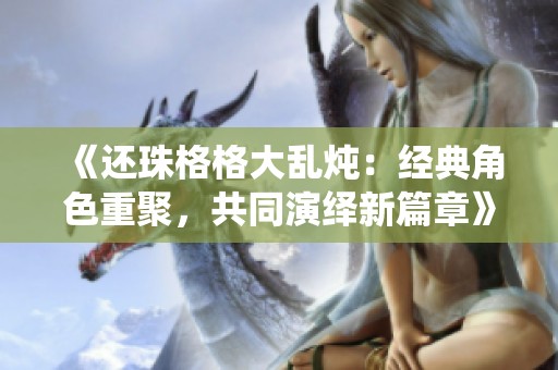 《还珠格格大乱炖：经典角色重聚，共同演绎新篇章》