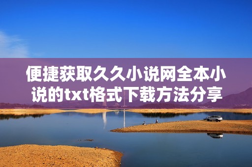便捷获取久久小说网全本小说的txt格式下载方法分享