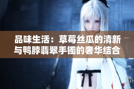 品味生活：草莓丝瓜的清新与鸭脖翡翠手镯的奢华结合
