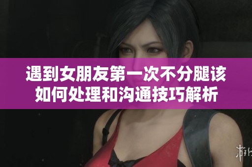 遇到女朋友第一次不分腿该如何处理和沟通技巧解析