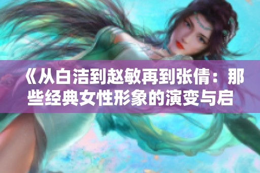 《从白洁到赵敏再到张倩：那些经典女性形象的演变与启示》