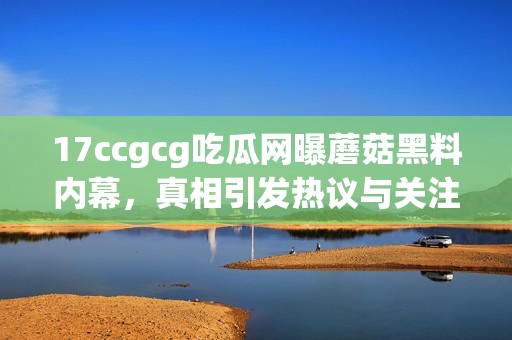 17ccgcg吃瓜网曝蘑菇黑料内幕，真相引发热议与关注
