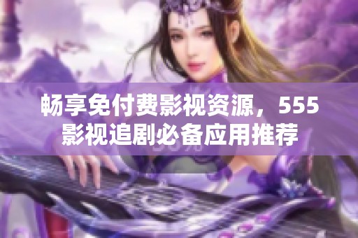 畅享免付费影视资源，555影视追剧必备应用推荐