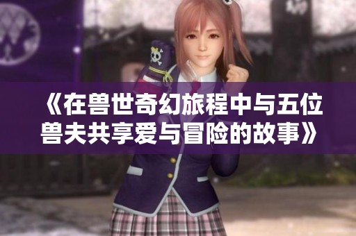 《在兽世奇幻旅程中与五位兽夫共享爱与冒险的故事》