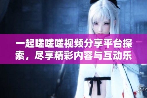 一起嗟嗟嗟视频分享平台探索，尽享精彩内容与互动乐趣