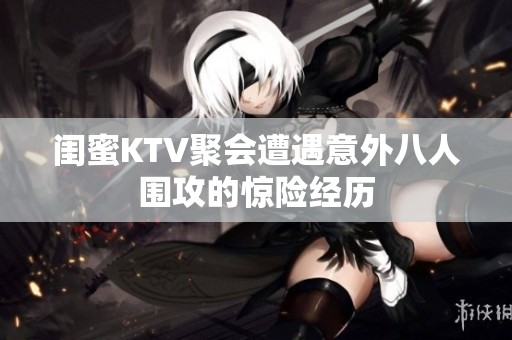 闺蜜KTV聚会遭遇意外八人围攻的惊险经历