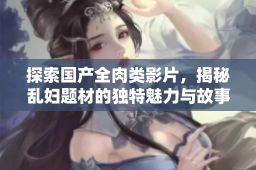 探索国产全肉类影片，揭秘乱妇题材的独特魅力与故事情节