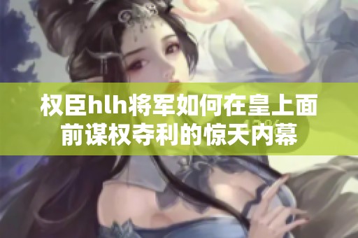 权臣hlh将军如何在皇上面前谋权夺利的惊天内幕