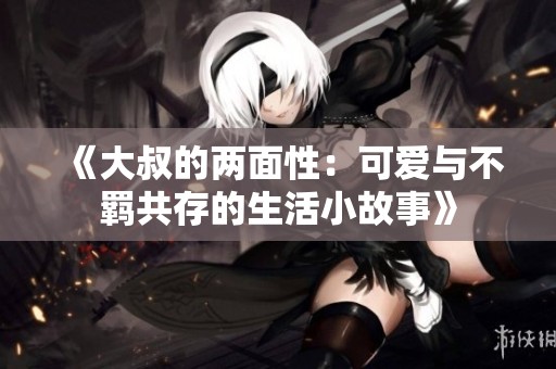 《大叔的两面性：可爱与不羁共存的生活小故事》
