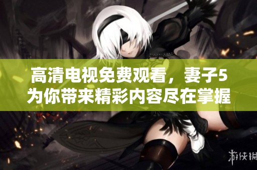 高清电视免费观看，妻子5为你带来精彩内容尽在掌握中
