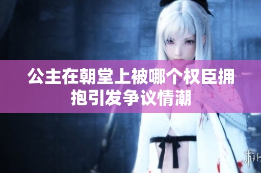 公主在朝堂上被哪个权臣拥抱引发争议情潮