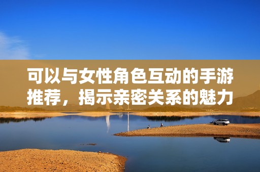 可以与女性角色互动的手游推荐，揭示亲密关系的魅力