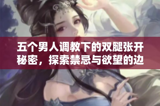 五个男人调教下的双腿张开秘密，探索禁忌与欲望的边界
