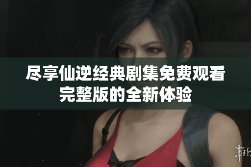 尽享仙逆经典剧集免费观看完整版的全新体验