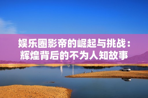 娱乐圈影帝的崛起与挑战：辉煌背后的不为人知故事
