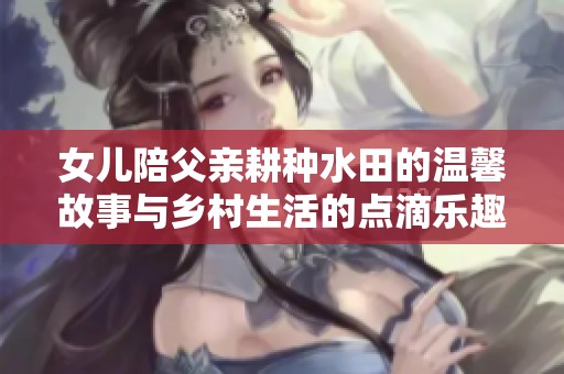女儿陪父亲耕种水田的温馨故事与乡村生活的点滴乐趣