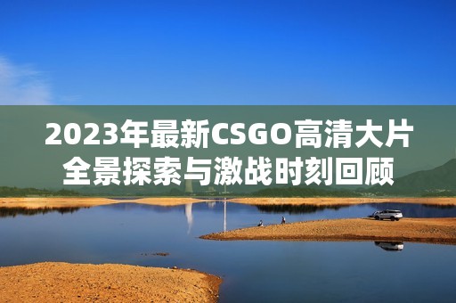 2023年最新CSGO高清大片全景探索与激战时刻回顾