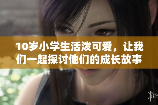 10岁小学生活泼可爱，让我们一起探讨他们的成长故事