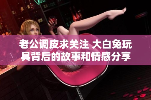 老公调皮求关注 大白兔玩具背后的故事和情感分享