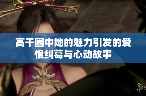 高干圈中她的魅力引发的爱恨纠葛与心动故事