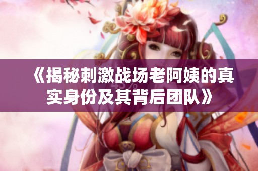 《揭秘刺激战场老阿姨的真实身份及其背后团队》