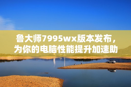 鲁大师7995wx版本发布，为你的电脑性能提升加速助力