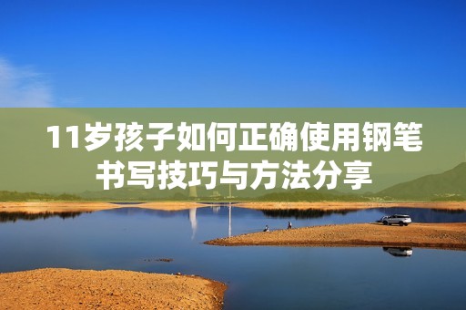 11岁孩子如何正确使用钢笔书写技巧与方法分享