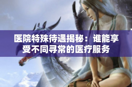 医院特殊待遇揭秘：谁能享受不同寻常的医疗服务